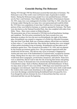 Genocide During The Holocaust
During 1933 through 1945 the Holocaust occurred that took place in Germany. The
Holocaust is one of the world s most well known topic of genocide in modern
history. During the Holocaust many people lives were perished because of brutal
acts by Nazi s and Germans. Once Hitler became chancellor of Germanyon January
30, 1933, many Jews were endangered to be killed. Until May 8, 1945, when the war
in Europe ended. During the war many Jews were persecuted and would be killed.
By 1933 there was a population of more than 9 million Jews in Europe and a large
portion of they were killed in Germany or countries operated by Germany. The Nazis
were also known as the National Socialist Party, they also complied with orders from
Hitler. These... Show more content on Helpwriting.net ...
The persecution rate of Jews increased in 1938 that involved humiliation, beatings,
and vandalism. The first action committed by the Nazis towards Jews was
limitations on places for Jews the next was Kristallnacht, the night of the broken
glass. Kristallnacht was created in vengeance of a Polish Jew Herschel Grynszpan
who shot Ernst Vom Rath. Rath was a German embassy official that was stationed
in Paris when a 17 year old short him. Days before the shooting Jews were stripped
of their polish citizenship living in Germany. Kristallnacht was then taken out of
retaliation against Jews. This occurred on November 9 10, 1938, and was planned
by the German government against Jews. The government organized mobs that
would torch Jewish stores. This did not only occur in Germany it happened in
Austria and some areas of the Sudetenland in Czechoslovakia, occupied by German
troops. During those two days Jews were afraid of being attacked by Nazis. Nazis
would torch down synagogues, jewish homes, businesses, and schools. Some Jews
were so afraid they did not want to take the risk of leaving their homes and getting
attacked. Twenty six thousand men were arrested during Kristallnacht and sent to
Concentration camps. Such as Dachau, Buchenwald, and Sachsenhausen. In those
two days alone at least 91 Jews were killed. 7,500 shops were looted from and 191
synagogues were destroyed. Apart from stealing items from stores mobs would smash
the windows that would create disturbances to the neighbors. To torment the Jews
even more the damage committed during Kristallnacht had to be payed by Jews.
Even though this did not eliminate the Jews if showed them that they were not
welcomed and that was just the beginning
 