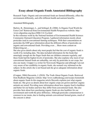 Essay about Organic Foods Annotated Bibliography
Research Topic: Organic and conventional foods are farmed differently, effect the
environment differently, and offer different health and nutrient benefits.
Annotated Bibliography
Barlow, B., Hemminger, L., and Schlegel, B. (2006). Is Organic Food Worth the
Extra Cost? Retrieved from Environmental Health Perspectives website: http:/
/www.ehponline.org/docs/2006/114 2/ss.html
In this reference work by the National Institute of Environmental Health Sciences
Community Outreach Education Program, I gathered information mostly about
pesticides used in conventional farming techniques. With their concentration on
pesticides the EHP gave information about the different effects of pesticides on
organic and conventional foods. Providing even ... Show more content on
Helpwriting.net ...
She also gives details about why most people feel that the cost of organic foods is
worth it by including data. The data included information for the foods that
amazingly enough are the finger foods that our children consume regularly, and
these foods had the highest levels of pesticides. She also explains why most of our
conventional farmed foods are unhealthy, not only by pesticides in our crops, but
also our meats. Cropper is a writer for Newsweek Magazine and although I am not
very aware of her credibility in organic foods, she seemed very informed on the
subject. In this article she is not biased and she gives adequate information about
organic foods.
(Cropper, 2004) Decostole, J. (2010). The Truth About Organic Foods. Retrieved
from Redbook Magazine website: http://www.redbookmag.com/recipes hometruth
about organic foods In this magazine article Decostle explains just what organic
foods are. She gives us details about how organic crops are grown and how organic
animals are raised. Providing more information about how organic food is healthier
and better for our bodies and how they differ from conventional foods. She also
provides facts about how purchasing organic foods are also healthier for our
environment and worth the price difference. Although pesticides contamination is
common in our meats, due to feeding animals conventional farmed grains, much of
the concern is about
 