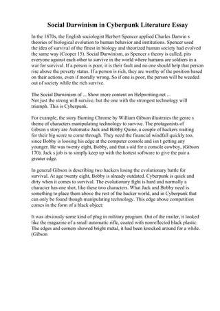 Social Darwinism in Cyberpunk Literature Essay
In the 1870s, the English sociologist Herbert Spencer applied Charles Darwin s
theories of biological evolution to human behavior and institutions. Spencer used
the idea of survival of the fittest in biology and theorized human society had evolved
the same way (Cooper 15). Social Darwinism, as Spencer s theory is called, pits
everyone against each other to survive in the world where humans are soldiers in a
war for survival. If a person is poor, it is their fault and no one should help that person
rise above the poverty status. If a person is rich, they are worthy of the position based
on their actions, even if morally wrong. So if one is poor, the person will be weeded
out of society while the rich survive.
The Social Darwinism of ... Show more content on Helpwriting.net ...
Not just the strong will survive, but the one with the strongest technology will
triumph. This is Cyberpunk.
For example, the story Burning Chrome by William Gibson illustrates the genre s
theme of characters manipulating technology to survive. The protagonists of
Gibson s story are Automatic Jack and Bobby Quine, a couple of hackers waiting
for their big score to come through. They need the financial windfall quickly too,
since Bobby is loosing his edge at the computer console and isn t getting any
younger. He was twenty eight, Bobby, and that s old for a console cowboy, (Gibson
170). Jack s job is to simply keep up with the hottest software to give the pair a
greater edge.
In general Gibson is describing two hackers losing the evolutionary battle for
survival. At age twenty eight, Bobby is already outdated. Cyberpunk is quick and
dirty when it comes to survival. The evolutionary fight is hard and normally a
character has one shot, like these two characters. What Jack and Bobby need is
something to place them above the rest of the hacker world, and in Cyberpunk that
can only be found though manipulating technology. This edge above competition
comes in the form of a black object:
It was obviously some kind of plug in military program. Out of the mailer, it looked
like the magazine of a small automatic rifle, coated with nonreflected black plastic.
The edges and corners showed bright metal, it had been knocked around for a while.
(Gibson
 