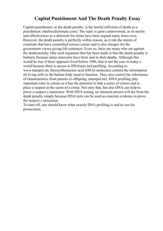 Capital Punishment And The Death Penalty Essay
Capital punishment, or the death penalty, is the lawful infliction of death as a
punishment. (thefreedictionary.com). The topic is quite controversial, as its merits
and effectiveness as a deterrent for crime have been argued many times over.
However, the death penalty is perfectly within reason, as it rids the streets of
criminals that have committed serious crimes and is also cheaper for the
government versus giving life sentences. Even so, there are many who are against
the death penalty. One such argument that has been made is that the death penalty is
barbaric because many innocents have been sent to their deaths. Although this
would be true if these opposers lived before 1986, that is not the case in today s
world because there is access to DNAtests and profiling. According to
www.interpol.int, Deoxyribonucleic acid (DNA) molecules contain the information
all living cells in the human body need to function. They also control the inheritance
of characteristics from parents to offspring. (interpol.int). DNA profiling play
important roles in crimes as it has the potential to link a series of crimes and to
place a suspect at the scene of a crime. Not only that, but also DNA can help to
prove a suspect s innocence. With DNA testing, no innocent person will die from the
death penalty simply because DNA tests can be used as concrete evidence to prove
the suspect s innocence.
To start off, one should know what exactly DNA profiling is and its use for
prosecution.
 
