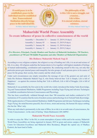 Maharishi World Peace Assembly
To create influence of peace in collective consciousness of the world
			 Assembly 1 : December 31 — January 13, 2019 (14 days)
			 Assembly 2 : January 05 — January 13, 2019 (9 days)
			 Assembly 3 : January 08 — January 13, 2019 (6 days)
			 Assembly 4 : January 11 — January 13, 2019 (3 days)
(For Directors, Principals, Faculty Members and Teachers of Maharishi Institutions, TM Teachers,
practitioners of TM and TM-Siddhi Programme and other Members of Maharishi Organisation)
His Holiness Maharishi Mahesh Yogi Ji
According to every religious scripture, the religion is a way of leading one’s life, it is an art and science of
life, it is a duty. All religions underline the human desire to live together with highest standards of feelings
of mutual understanding, coordination and cooperation. By conducting oneself in this way, not only that
particular person gets internal peace and tranquility but also groups of such persons prove to be source of
peace for the group, their society, their country and the whole world.
Under such circumstances one simply remembers the message of one of the greatest son and saint of
India His Holiness Maharishi Mahesh Yogi Ji, who firmly believed that ‘Life is Simple, Life is full of
Happiness’ – as against the common feeling that ‘Life is difficult, Life is full of Struggle, Life is full of
Miseries’.
Maharishi Ji was probably the first saint in the world who widely introduced the Indian Vedic Knowledge,
Yog and Transcendental Meditation, Siddhi Programme including Yogic Flying and Advance Techniques
to establish coordination between Consciousness and Physiology.
This has been scientifically validated through more than 700 researches and studies conducted in 235
institutions of 35 countries that the roots of modern science and technology lie inVed andVedic Knowledge.
With regular practice of Transcendental Meditation, Siddhi Programme andAdvance Techniques including
Yogic Flying, the mind becomes peaceful, free of stress, strain and anxiety, the human life enjoys nothing
else but the ‘Bliss’ only.
When any individual is permanently in the state of Bliss, he or she is in seventh state of consciousness, the
‘Unity Consciousness’, in the state of feeling ‘Aham Brahmasmi (vge~ czãkfLe)’.
Maharishi World Peace Assembly
In order to enjoy the ‘Bliss’ in the life, to create atmosphere of peace within and in the society, Maharishi
World Peace Assemblies are being organised in January 2019 at green and serene campus of Maharishi
Centre for Education Excellence and Maharishi Bliss Residency, Bhopal–the capital city of Madhya
Pradesh, the heart land of India.
If world peace is to be
established, peace in the
individual must be established
first. Transcendental
Meditation directly brings
peace in the individual life.
His Holiness Maharishi Mahesh Yogi Ji
The philosophy of life
is this: Life is not a struggle, not
a tension...
Life is bliss.
It is eternal wisdom, eternal
existence.
His Holiness Maharishi Mahesh Yogi Ji
 