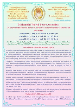 Maharishi World Peace Assembly
To create influence of peace in collective consciousness of India and
the world
Assembly (1) : July 03 -- July 16 2019 (14 days)
Assembly (2) : July 10 -- July 16 2019 (07 days)
Assembly (3) : July 14 -- July 16 2019 (03 days)
(For Directors, Principals, Faculty Members and Teachers of Maharishi Institutions, TM Teachers,
Practitioners of TM and TM-Siddhi Programme and other Members of Maharishi Organisation)
His Holiness Maharishi Mahesh Yogi Ji
According to every religious scripture, the religion is a way of leading one’s life, it is an art and science of
life, it is a duty. All religions underline the human desire to live together with highest standards of feelings
of mutual understanding, coordination and cooperation. By conducting oneself in this way, not only that
particular person gets internal peace and tranquillity but also groups of such persons prove to be source of
peace for the group, their society, their country and the whole world.
Under such circumstances one simply remembers the message of one of the greatest son and saint of
India His Holiness Maharishi Mahesh Yogi Ji, who firmly believed that ‘Life is Simple, Life is full of
Happiness’ – as against the common feeling that ‘Life is difficult, Life is full of Struggle, Life is full of
Miseries’.
Maharishi Ji was probably the first saint in the world who widely introduced the Indian Vedic Knowledge,
Yog, Transcendental Meditation, TM-Siddhi Programme including Yogic Flying and Advance Techniques
to establish coordination between Consciousness and Physiology.
This has been scientifically validated through more than 700 researches and studies conducted in 235
institutions of 35 countries that the roots of modern science and technology lie inVed andVedic Knowledge.
With regular practice of Transcendental Meditation,Advance Techniques and Siddhi Programme including
Yogic Flying, the mind becomes peaceful, free of stress, strain and anxiety, the human life enjoys nothing
else but the ‘Bliss’ only.
When any individual is permanently in the state of Bliss, he or she is in seventh state of consciousness, the
‘Unity Consciousness’, in the state of feeling ‘AhamBrahmasmi (vge~ czãkfLe)’.
Maharishi World Peace Assembly
In order to enjoy the ‘Bliss’ in the life, to create atmosphere of peace within and in the society, Maharishi
World PeaceAssemblies are being organised in July 2019 at green and serene campus of Maharishi Centre
If world peace is to be
established, peace in the
individual must be established
first. Transcendental
Meditation directly brings
peace in the individual life.
His Holiness Maharishi Mahesh Yogi Ji
The philosophy of life
is this: Life is not a struggle, not
a tension...
Life is bliss.
It is eternal wisdom, eternal
existence.
His Holiness Maharishi Mahesh Yogi Ji
 