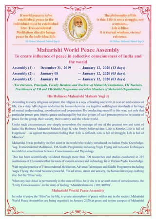 Maharishi World Peace Assembly
To create influence of peace in collective consciousness of India and
the world
Assembly (1) : 	 December 31, 2019 	 -- January 12, 2020 (13 days)
Assembly (2) : 	 January 08 		 -- January 12, 2020 (05 days)
Assembly (3) : 	 January 10 		 -- January 12, 2020 (03 days)
(For Directors, Principals, Faculty Members and Teachers of Maharishi Institutions, TM Teachers,
Practitioners of TM and TM-Siddhi Programme and other Members of Maharishi Organisation)
His Holiness Maharishi Mahesh Yogi Ji
According to every religious scripture, the religion is a way of leading one’s life, it is an art and science of
life, it is a duty. All religions underline the human desire to live together with highest standards of feelings
of mutual understanding, coordination and cooperation. By conducting oneself in this way, not only that
particular person gets internal peace and tranquility but also groups of such persons prove to be source of
peace for the group, their society, their country and the whole world.
Under such circumstances one simply remembers the message of one of the greatest son and saint of
India His Holiness Maharishi Mahesh Yogi Ji, who firmly believed that ‘Life is Simple, Life is full of
Happiness’ – as against the common feeling that ‘Life is difficult, Life is full of Struggle, Life is full of
Miseries’.
Maharishi Ji was probably the first saint in the world who widely introduced the Indian Vedic Knowledge,
Yog, Transcendental Meditation, TM-Siddhi Programme including Yogic Flying and Advance Techniques
to establish coordination between Consciousness and Physiology.
This has been scientifically validated through more than 700 researches and studies conducted in 235
institutions of 35 countries that the roots of modern science and technology lie inVed andVedic Knowledge.
With regular practice of Transcendental Meditation,Advance Techniques and Siddhi Programme including
Yogic Flying, the mind becomes peaceful, free of stress, strain and anxiety, the human life enjoys nothing
else but the ‘Bliss’ only.
When any individual is permanently in the state of Bliss, he or she is in seventh state of consciousness, the
‘Unity Consciousness’, in the state of feeling ‘AhamBrahmasmi (vge~ czãkfLe)’.
Maharishi World Peace Assembly
In order to enjoy the ‘Bliss’ in the life, to create atmosphere of peace within and in the society, Maharishi
World Peace Assemblies are being organised in January 2020 at green and serene campus of Maharishi
If world peace is to be
established, peace in the
individual must be established
first. Transcendental
Meditation directly brings
peace in the individual life.
His Holiness Maharishi Mahesh Yogi Ji
The philosophy of life
is this: Life is not a struggle, not
a tension...
Life is bliss.
It is eternal wisdom, eternal
existence.
His Holiness Maharishi Mahesh Yogi Ji
 
