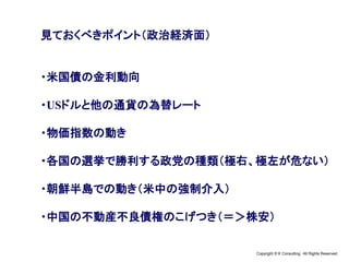 Copyright © K Consulting All Rights Reserved.
見ておくべきポイント（政治経済面）
・米国債の金利動向
・USドルと他の通貨の為替レート
・物価指数の動き
・各国の選挙で勝利する政党の種類（極右、極左が危ない）
・朝鮮半島での動き（米中の強制介入）
・中国の不動産不良債権のこげつき（＝＞株安）
 