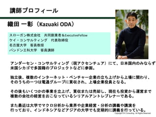 Copyright © K Consulting All Rights Reserved.
スローガン株式会社 共同創業者＆ExecutiveFellow
ケイ・コンサルティング 代表取締役
名古屋大学 客員教授
バンドン工科大学 客員講師
講師プロフィール
アンダーセン・コンサルティング（現アクセンチュア）にて、日本国内のみならず
米国シカゴで多国籍のプロジェクトなどに参画。
独立後、複数のインターネット・ベンチャー企業の立ち上げから上場に関わり、
そのうちの一つは電通グループに買収され、上場企業役員となる。
その後もいくつかの事業を立上げ、買収または売却し、現在も投資から運営まで
複数の会社の経営をおこなっているシリアルアントレプレナーである。
また最近は大学でマクロ分析から業界や企業経営・分析の講義や講演を
行っており、インドネシアなどアジアの大学でも定期的に講義を行っている。
織田 一彰（Kazuaki ODA）
 