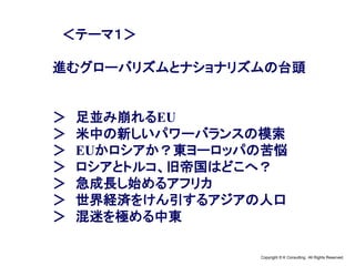 Copyright © K Consulting All Rights Reserved.
＜テーマ１＞
進むグローバリズムとナショナリズムの台頭
＞ 足並み崩れるEU
＞ 米中の新しいパワーバランスの模索
＞ EUかロシアか？東ヨーロッパの苦悩
＞ ロシアとトルコ、旧帝国はどこへ？
＞ 急成長し始めるアフリカ
＞ 世界経済をけん引するアジアの人口
＞ 混迷を極める中東
 