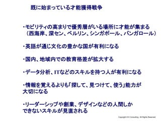 Copyright © K Consulting All Rights Reserved.
既に始まっている才能獲得戦争
・モビリティの高まりで優秀層がいる場所に才能が集まる
（西海岸、深セン、ベルリン、シンガポール、バンガロール）
・英語が通じ文化の豊かな国が有利になる
・国内、地域内での教育格差が拡大する
・データ分析、ITなどのスキルを持つ人が有利になる
・情報を覚えるよりも「探して、見つけて、使う」能力が
大切になる
・リーダーシップや創業、デザインなどの人間しか
できないスキルが見直される
 