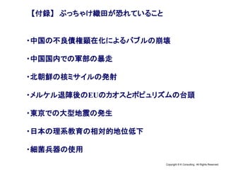 Copyright © K Consulting All Rights Reserved.
【付録】 ぶっちゃけ織田が恐れていること
・中国の不良債権顕在化によるバブルの崩壊
・中国国内での軍部の暴走
・北朝鮮の核ミサイルの発射
・メルケル退陣後のEUのカオスとポピュリズムの台頭
・東京での大型地震の発生
・日本の理系教育の相対的地位低下
・細菌兵器の使用
 