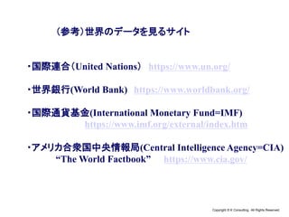 Copyright © K Consulting All Rights Reserved.
（参考）世界のデータを見るサイト
・国際連合（United Nations） https://www.un.org/
・世界銀行(World Bank) https://www.worldbank.org/
・国際通貨基金(International Monetary Fund=IMF)
https://www.imf.org/external/index.htm
・アメリカ合衆国中央情報局(Central Intelligence Agency=CIA)
“The World Factbook” https://www.cia.gov/
 