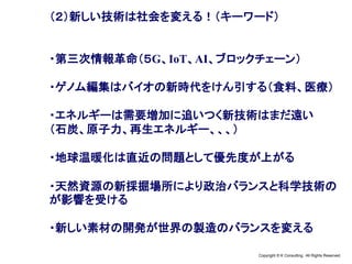 Copyright © K Consulting All Rights Reserved.
（２）新しい技術は社会を変える！（キーワード）
・第三次情報革命（５G、IoT、AI、ブロックチェーン）
・ゲノム編集はバイオの新時代をけん引する（食料、医療）
・エネルギーは需要増加に追いつく新技術はまだ遠い
（石炭、原子力、再生エネルギー、、、）
・地球温暖化は直近の問題として優先度が上がる
・天然資源の新採掘場所により政治バランスと科学技術の
が影響を受ける
・新しい素材の開発が世界の製造のバランスを変える
 