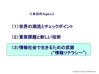Copyright © K Consulting All Rights Reserved.
＜本日のTopics＞
（１）世界の潮流とチェックポイント
（２）重要課題と新しい技術
（３）情報社会で生きるための武器
(“情報リテラシー”)
 