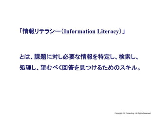 Copyright © K Consulting All Rights Reserved.
「情報リテラシー（Information Literacy）」
とは、課題に対し必要な情報を特定し、検索し、
処理し、望むべく回答を見つけるためのスキル。
 