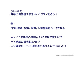 Copyright © K Consulting All Rights Reserved.
（ルール２）
既存の価値観や思想はどこが元であるか？
例、
法律、教育、宗教、習慣、行動規範のルーツを探る
＝＞いつの時代の情報か？（その後の変化は？）
＝＞地域の偏りはないか？
＝＞権威付けにより無思考に受け入れていないか？
 