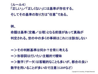 Copyright © K Consulting All Rights Reserved.
（ルール４）
「正しい」／「正しくない」には基準が存在する。
そしてその基準の取り方は“任意”である。
例、
命題は基準（定義／公理）となる前提があって真偽が
判定される。世の中の多くの事柄はこれには該当しない
＝＞その判断基準は何か？を常に考える
＝＞形容詞はだいたい主観的で曖昧
＝＞数字（データ）は客観的なことも多いが、都合の良い
数字を用いることが多いので注意（GDPなど）
 