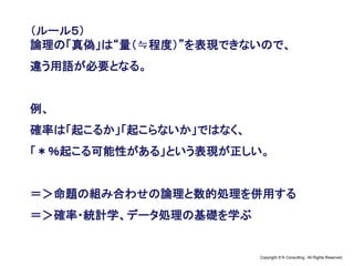 Copyright © K Consulting All Rights Reserved.
（ルール５）
論理の「真偽」は“量（≒程度）”を表現できないので、
違う用語が必要となる。
例、
確率は「起こるか」「起こらないか」ではなく、
「＊％起こる可能性がある」という表現が正しい。
＝＞命題の組み合わせの論理と数的処理を併用する
＝＞確率・統計学、データ処理の基礎を学ぶ
 