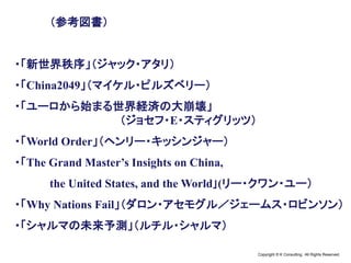 Copyright © K Consulting All Rights Reserved.
（参考図書）
・「新世界秩序」（ジャック・アタリ）
・「China2049」（マイケル・ピルズベリー）
・「ユーロから始まる世界経済の大崩壊」
（ジョセフ・E・スティグリッツ）
・「World Order」（ヘンリー・キッシンジャー）
・「The Grand Master’s Insights on China,
the United States, and the World｣(リー・クワン・ユー）
・「Why Nations Fail」（ダロン・アセモグル／ジェームス・ロビンソン）
・「シャルマの未来予測」（ルチル・シャルマ）
 