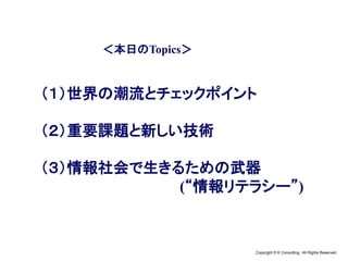Copyright © K Consulting All Rights Reserved.
＜本日のTopics＞
（１）世界の潮流とチェックポイント
（２）重要課題と新しい技術
（３）情報社会で生きるための武器
(“情報リテラシー”)
 