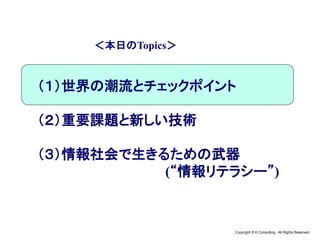Copyright © K Consulting All Rights Reserved.
＜本日のTopics＞
（１）世界の潮流とチェックポイント
（２）重要課題と新しい技術
（３）情報社会で生きるための武器
(“情報リテラシー”)
 