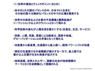 Copyright © K Consulting All Rights Reserved.
（１）世界の潮流とチェックポイント（まとめ）
・米中の2大大国のバランスの中、日本やEUを含む
その他の国々は微妙なバランスの中での立場を模索する
・世界中の政府および企業の不良債権と債務超過が
リーマンショック以上のクラッシュとなって現れる
・科学技術の進化が人類全体を豊かにする（衣食住、生活、サービス）
・宗教、人種、民族、言語による結束は、国家や地域、
グローバリゼーションとの矛盾となって現れる
・旧産業から新産業、先進国から途上国へ、経済パワーシフトが加速
・現在の先進国では中産階級が減少する一方で、途上国では
豊かな上位層が生まれ格差が拡大する
・地球温暖、自然エネルギー、高齢化社会が地球規模の
テーマとなり社会課題として認識される
 