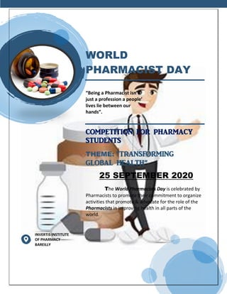 WORLD
PHARMACIST DAY
“Being a Pharmacist isn’t
just a profession a people’
lives lie between our
hands”.
COMPETITION FOR PHARMACY
STUDENTS
THEME: “TRANSFORMING
GLOBAL HEALTH”
25 SEPTEMBER 2020
The World Pharmacists Day is celebrated by
Pharmacists to promote their commitment to organize
activities that promote & advocate for the role of the
Pharmacists in improving health in all parts of the
world.
INVERTIS INSTITUTE
OF PHARMACY
BAREILLY
 