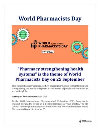 World Pharmacists Day
“Pharmacy strengthening health
systems” is the theme of World
Pharmacists Day on 25 September
This subject basically emphasises how crucial pharmacy is to maintaining and
strengthening the healthcare system for the benefit of people and communities
across the globe.
History of World Pharmacist Day
At the 2009 International Pharmaceutical Federation (FIP) Congress in
Istanbul, Turkey, the notion of a global pharmacist day was created. The FIP
Council selected pharmacy leaders from across the world and endorsed World
Pharmacists Day on September 25.
 