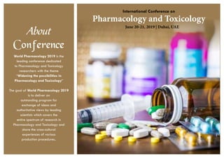 Pharmacology and Toxicology
International Conference on
June 20-21, 2019 | Dubai, UAE
About
Conference
World Pharmacology 2019 is the
leading conference dedicated
to Pharmacology and Toxicology
researchers with the theme
“Widening the possibilities in
Pharmacology and Toxicology”
The goal of World Pharmacology 2019
is to deliver an
outstanding program for
exchange of ideas and
authoritative views by leading
scientists which covers the
entire spectrum of research in
Pharmacology and Toxicology and
share the cross-cultural
experiences of various
production procedures..
 