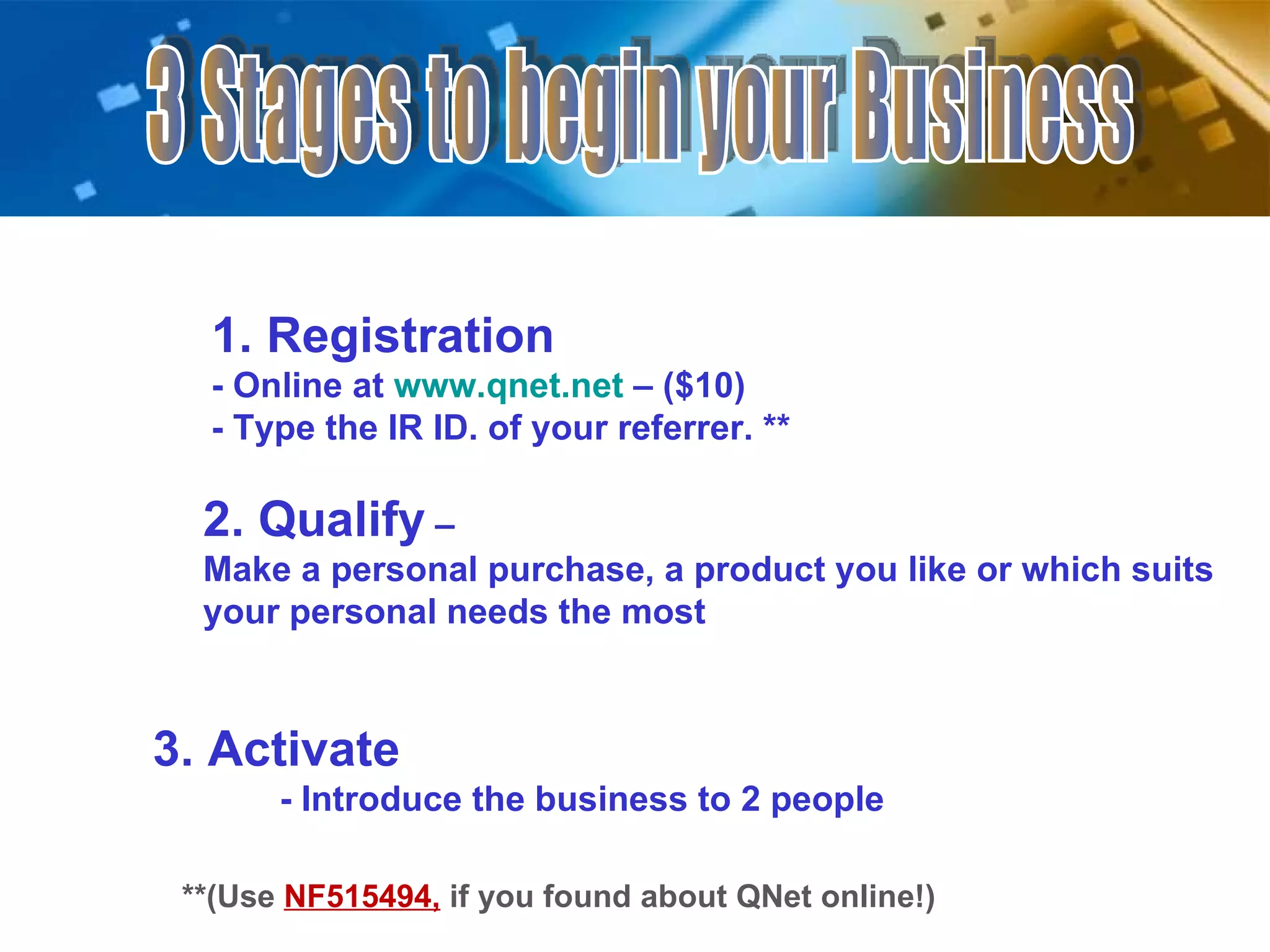 3 Stages to begin your Business 1. Registration  - Online at  www.qnet.net   – ($10) - Type the IR ID. of your referrer. ** 2. Qualify  –  Make a personal purchase, a product you like or which suits your personal needs the most 3. Activate - Introduce the business to 2 people **(Use  NF515494,   if you found about QNet online!) 