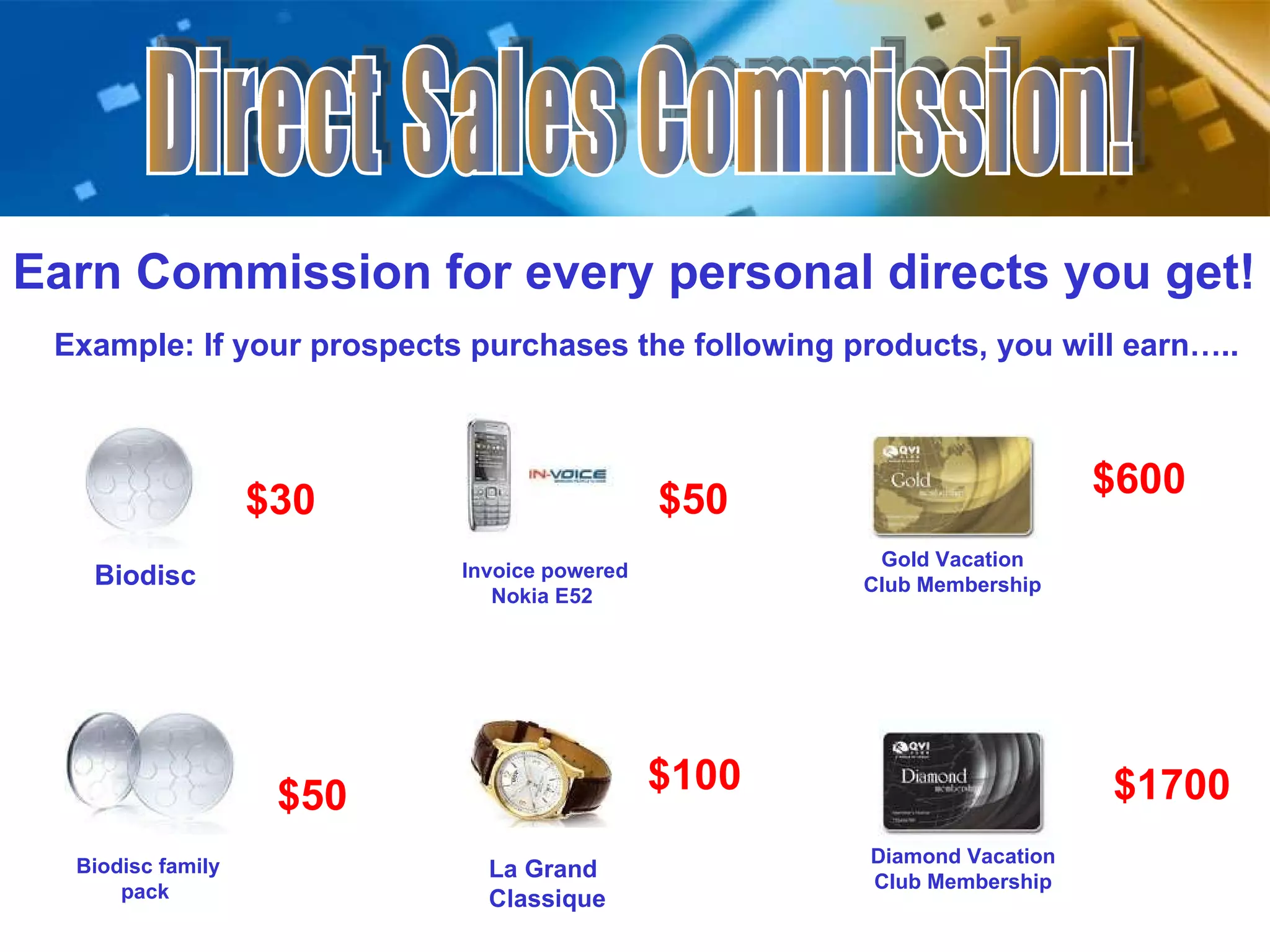 Direct Sales Commission! Earn Commission for every personal directs you get! Example: If your prospects purchases the following products, you will earn…..  $30  Biodisc  Invoice powered Nokia E52  $50  La Grand Classique  $100  Biodisc family pack  $50  Gold Vacation Club Membership $600  Diamond Vacation Club Membership $1700  