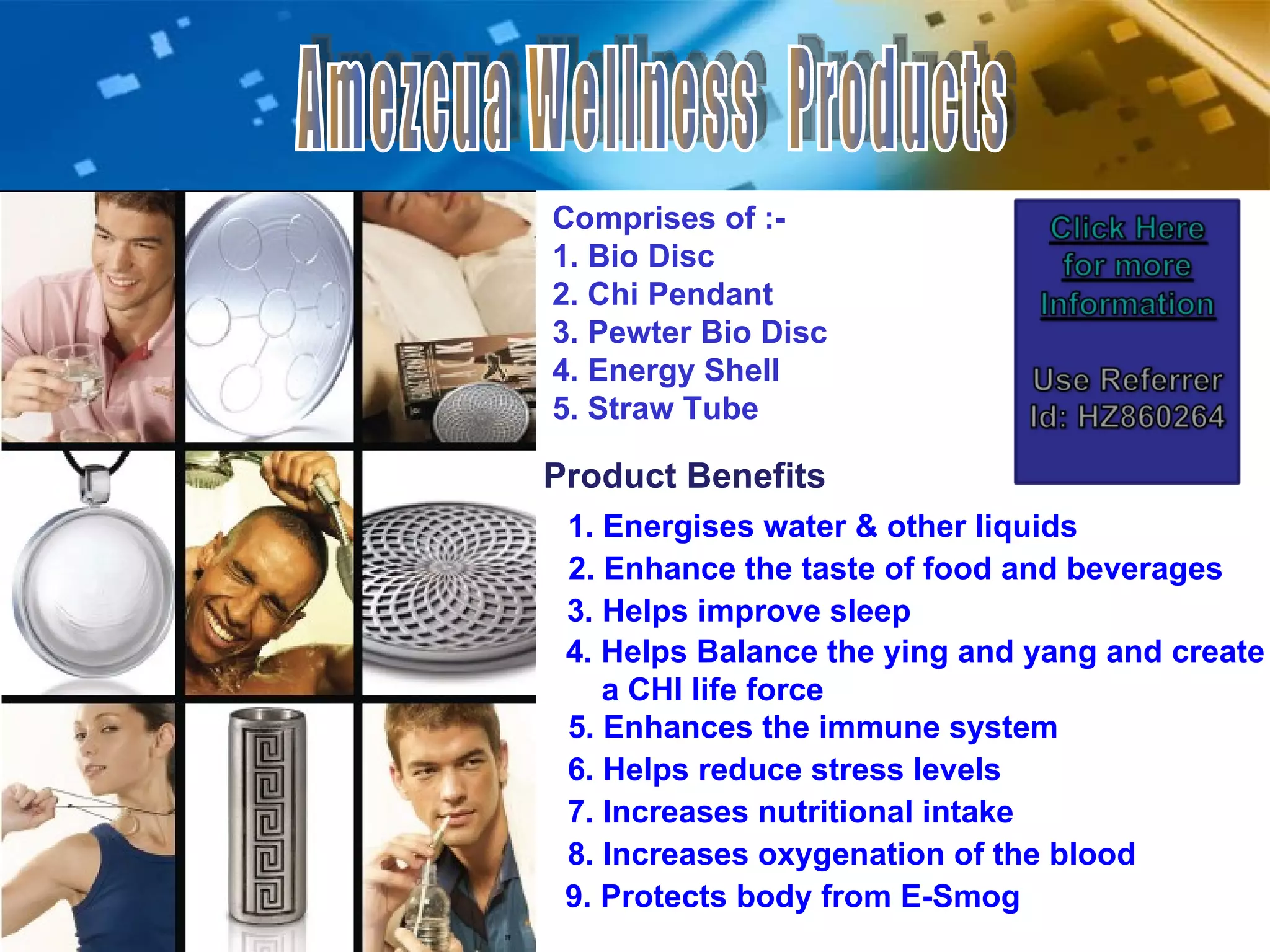 Amezcua Wellness  Products Comprises of :-  1. Bio Disc 2. Chi Pendant 3. Pewter Bio Disc 4. Energy Shell 5. Straw Tube Product Benefits 1. Energises water & other liquids 3. Helps improve sleep 2. Enhance the taste of food and beverages 5. Enhances the immune system 6. Helps reduce stress levels 7. Increases nutritional intake 8. Increases oxygenation of the blood 4. Helps Balance the ying and yang and create  a CHI life force 9. Protects body from E-Smog 