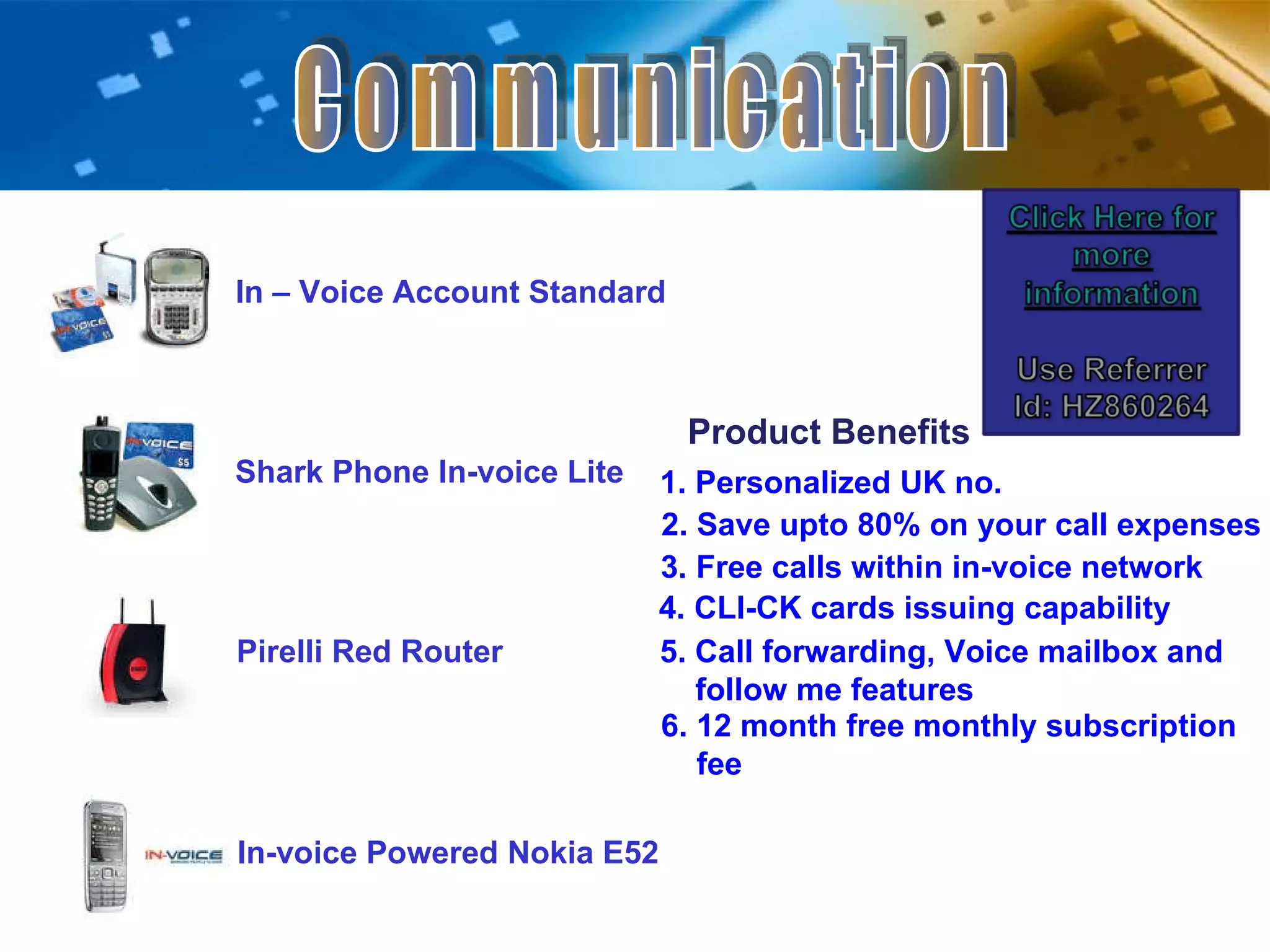 Communication In – Voice Account Standard Shark Phone In-voice Lite Pirelli Red Router In-voice Powered Nokia E52 Product Benefits 1. Personalized UK no. 3. Free calls within in-voice network 2. Save upto 80% on your call expenses 5. Call forwarding, Voice mailbox and    follow me features  6. 12 month free monthly subscription    fee 4. CLI-CK cards issuing capability 