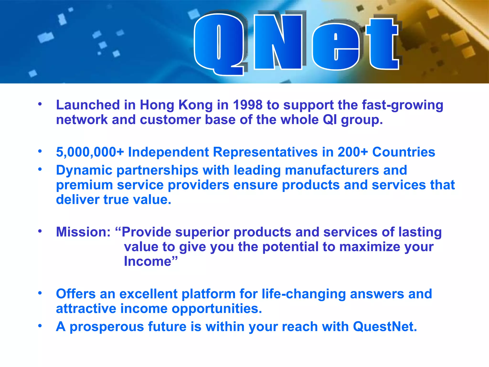 Launched in Hong Kong in 1998 to support the fast-growing network and customer base of the whole QI group. 5,000,000+ Independent Representatives in 200+ Countries Dynamic partnerships with leading manufacturers and premium service providers ensure products and services that deliver true value. Mission: “Provide superior products and services of lasting    value to give you the potential to maximize your    Income” Offers an excellent platform for life-changing answers and attractive income opportunities. A prosperous future is within your reach with QuestNet. QNet 