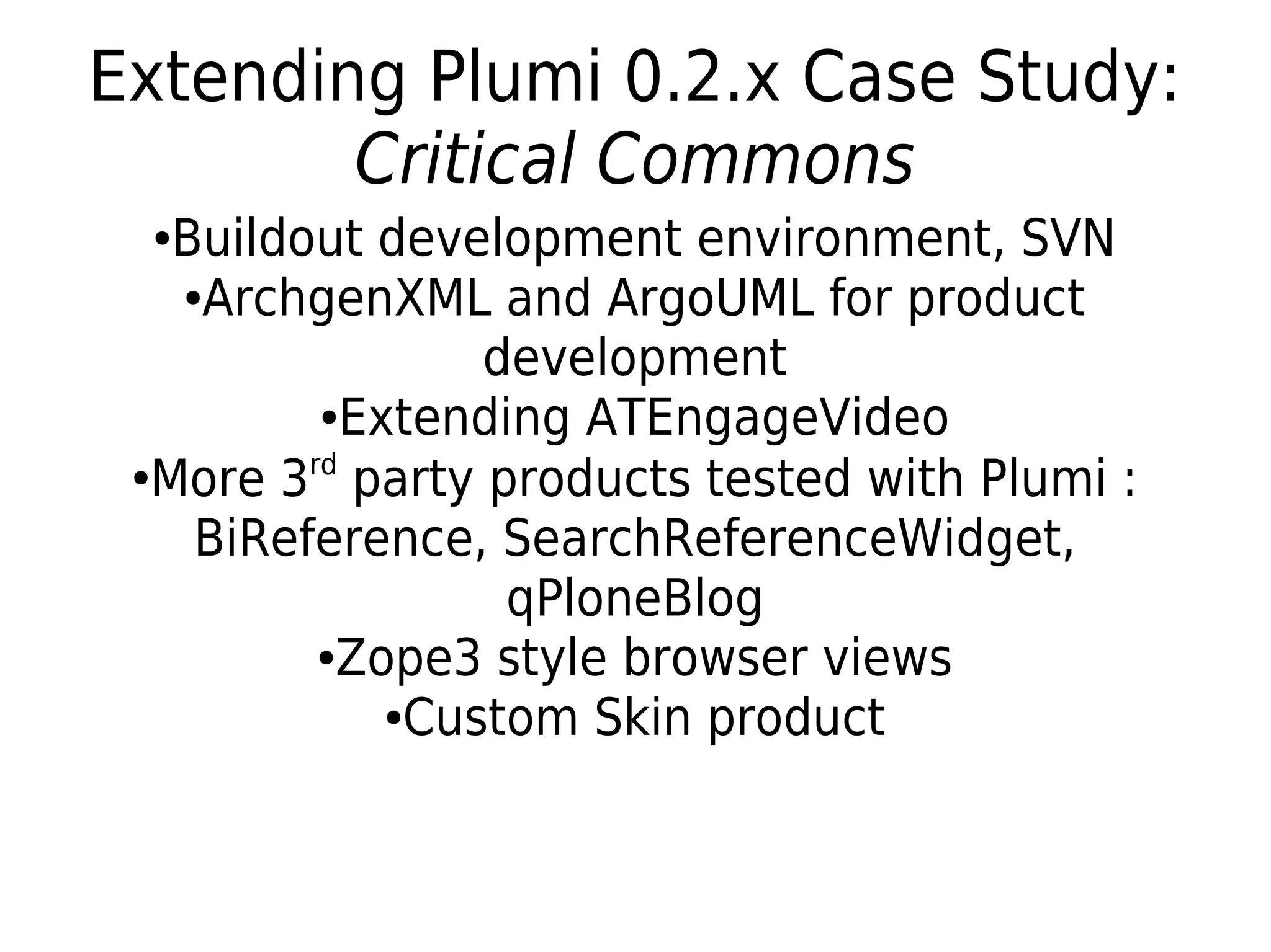 ●Buildout development environment, SVN
●ArchgenXML and ArgoUML for product
development
●Extending ATEngageVideo
●
More 3rd
party products tested with Plumi :
BiReference, SearchReferenceWidget,
qPloneBlog
●Zope3 style browser views
●Custom Skin product
Extending Plumi 0.2.x Case Study:
Critical Commons
 