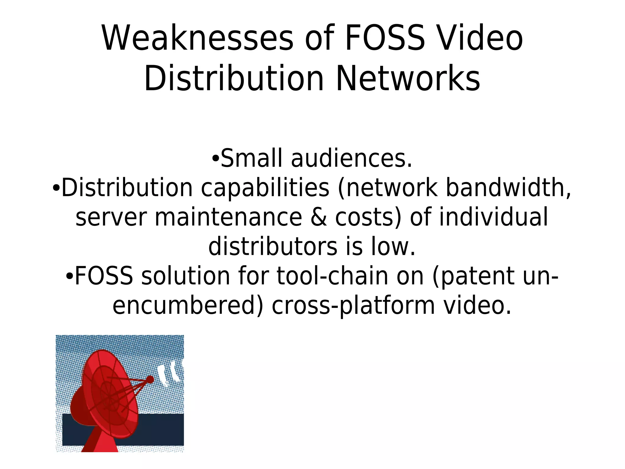 Weaknesses of FOSS Video
Distribution Networks
●Small audiences.
●Distribution capabilities (network bandwidth,
server maintenance & costs) of individual
distributors is low.
●FOSS solution for tool-chain on (patent un-
encumbered) cross-platform video.
 