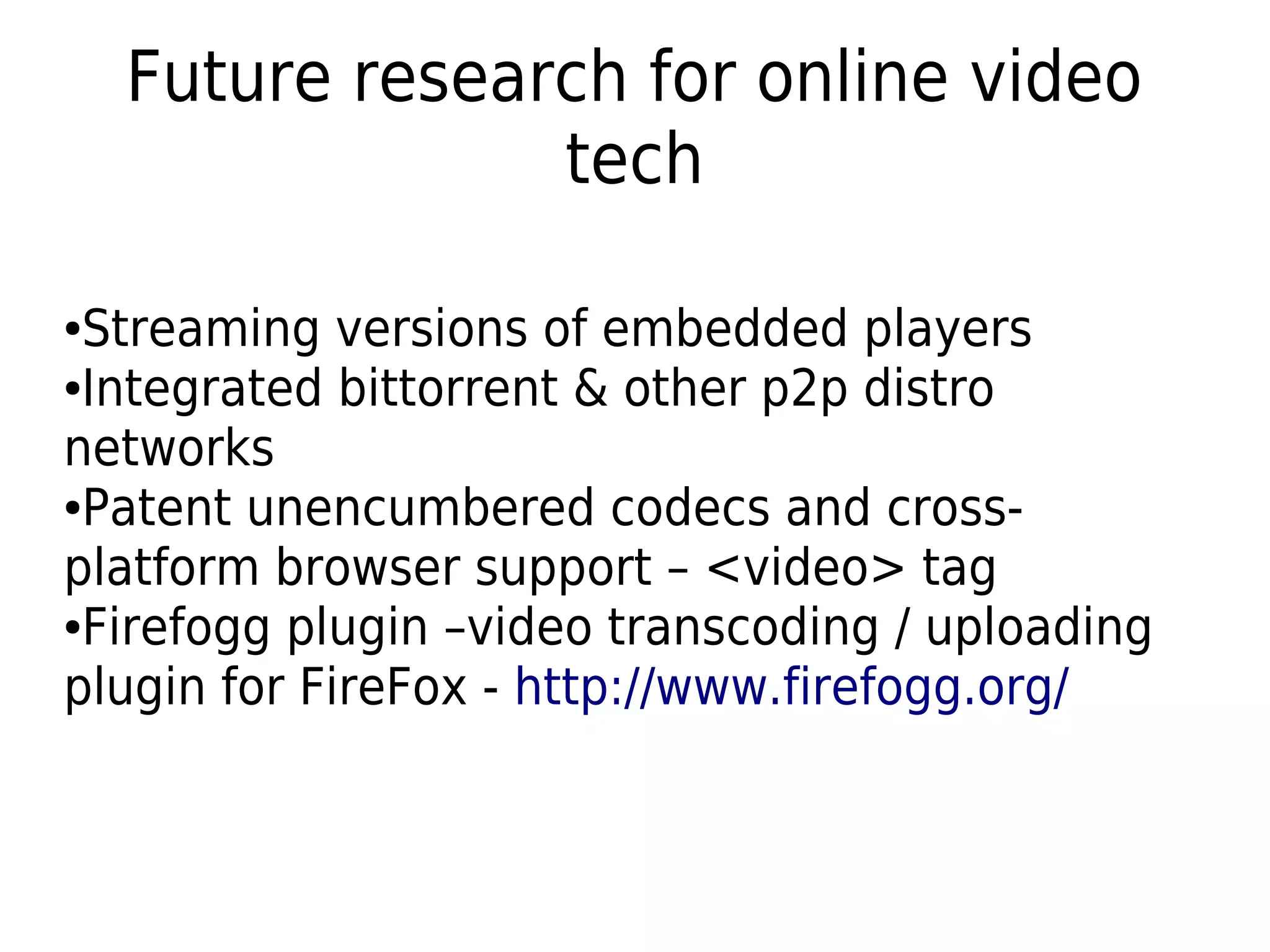 Future research for online video
tech
●Streaming versions of embedded players
●Integrated bittorrent & other p2p distro
networks
●Patent unencumbered codecs and cross-
platform browser support – <video> tag
●Firefogg plugin –video transcoding / uploading
plugin for FireFox - http://www.firefogg.org/
 