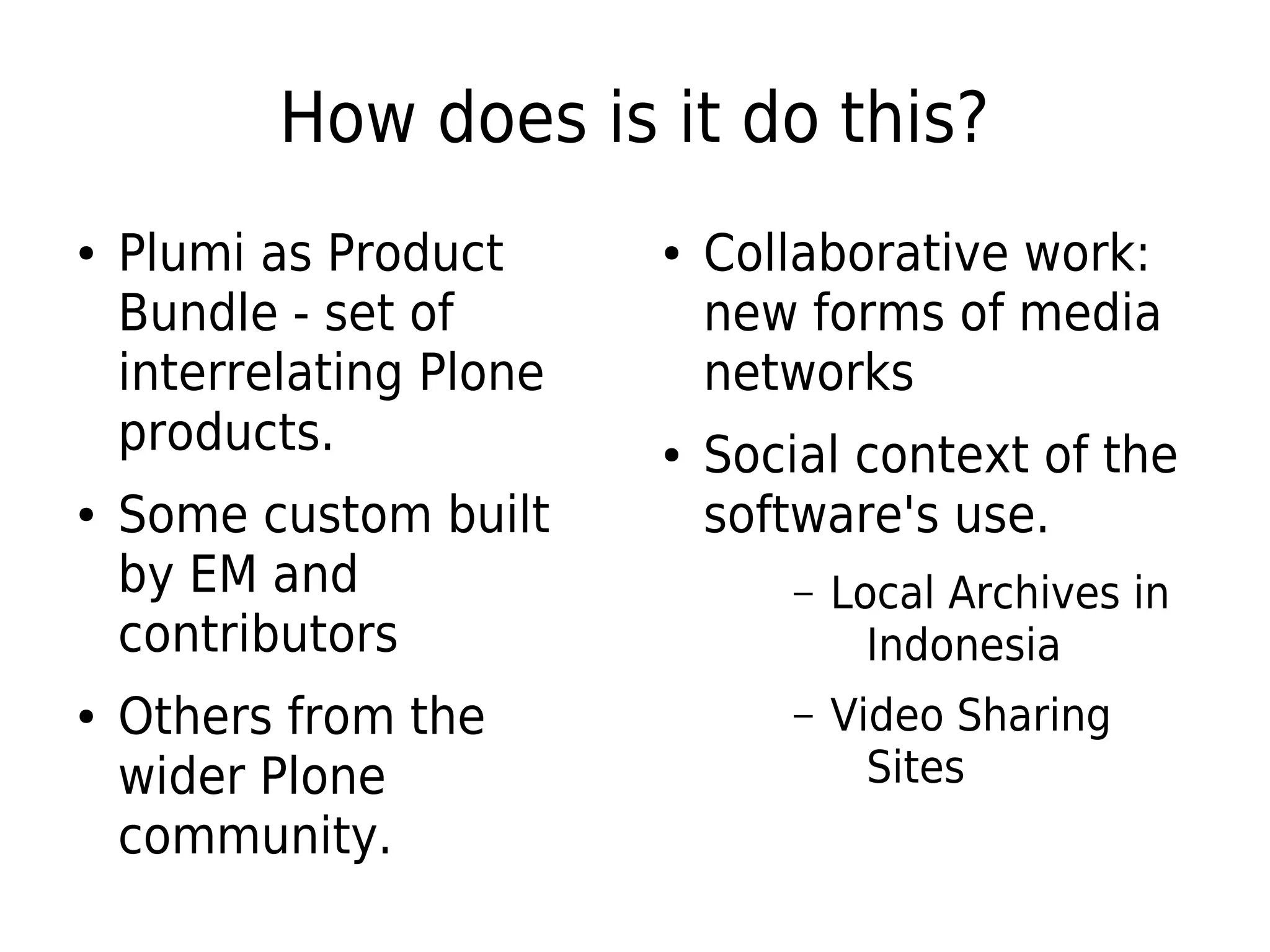 How does is it do this?
● Plumi as Product
Bundle - set of
interrelating Plone
products.
● Some custom built
by EM and
contributors
● Others from the
wider Plone
community.
● Collaborative work:
new forms of media
networks
● Social context of the
software's use.
– Local Archives in
Indonesia
– Video Sharing
Sites
 