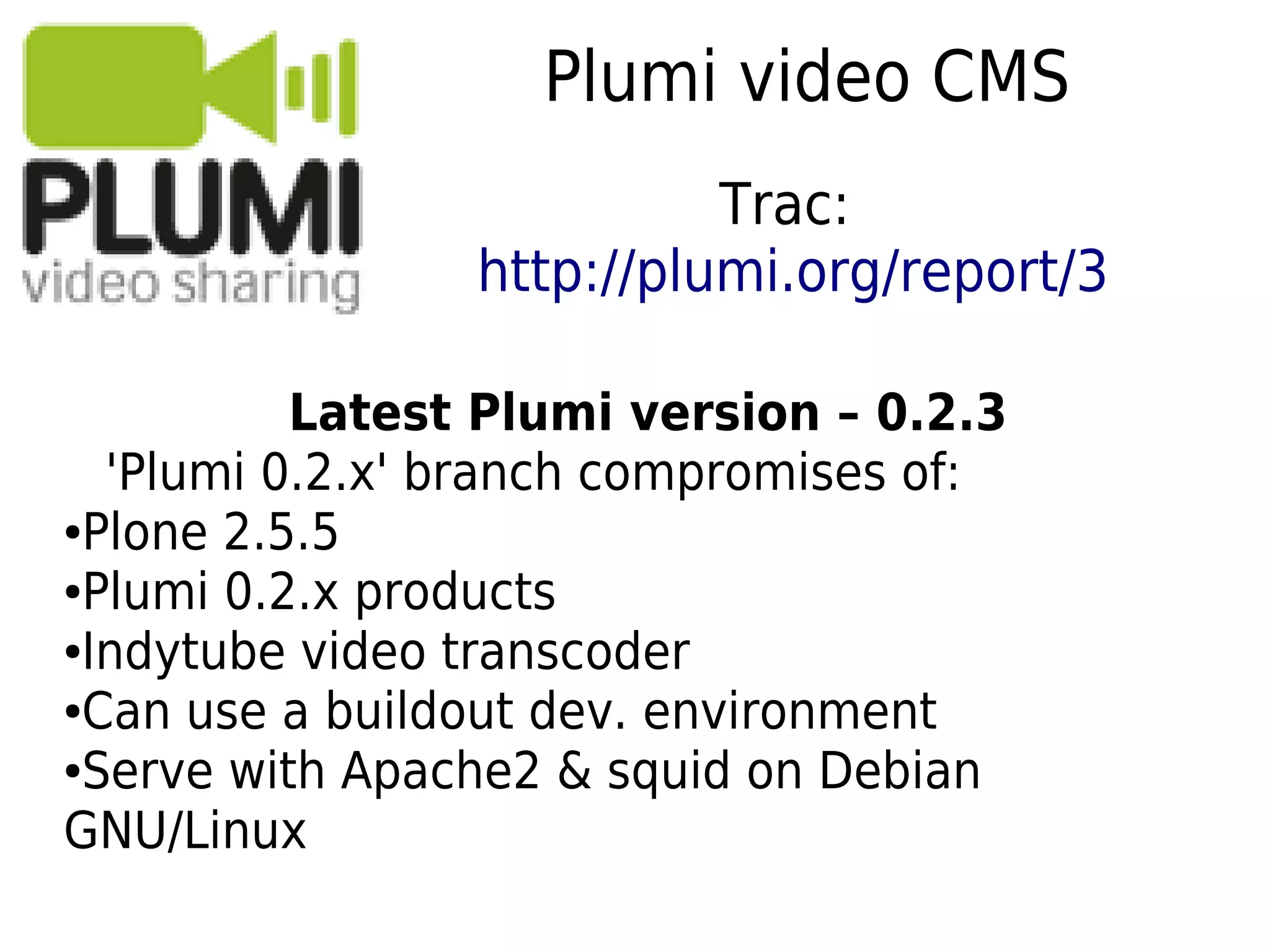 Plumi video CMS
Latest Plumi version – 0.2.3
'Plumi 0.2.x' branch compromises of:
●Plone 2.5.5
●Plumi 0.2.x products
●Indytube video transcoder
●Can use a buildout dev. environment
●Serve with Apache2 & squid on Debian
GNU/Linux
Trac:
http://plumi.org/report/3
 