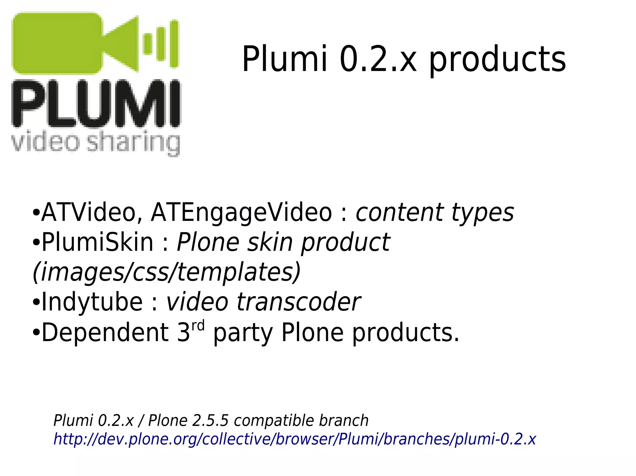 Plumi 0.2.x products
●ATVideo, ATEngageVideo : content types
●PlumiSkin : Plone skin product
(images/css/templates)
●Indytube : video transcoder
●
Dependent 3rd
party Plone products.
Plumi 0.2.x / Plone 2.5.5 compatible branch
http://dev.plone.org/collective/browser/Plumi/branches/plumi-0.2.x
 