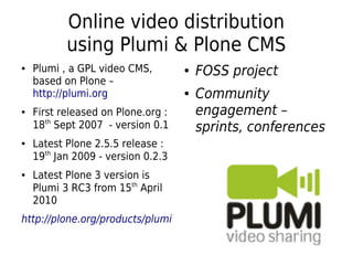 Online video distribution
using Plumi & Plone CMS
● Plumi , a GPL video CMS,
based on Plone –
http://plumi.org
● First released on Plone.org :
18th
Sept 2007 - version 0.1
● Latest Plone 2.5.5 release :
19th
Jan 2009 - version 0.2.3
● Latest Plone 3 version is
Plumi 3 RC3 from 15th
April
2010
http://plone.org/products/plumi
● FOSS project
● Community
engagement –
sprints, conferences
 