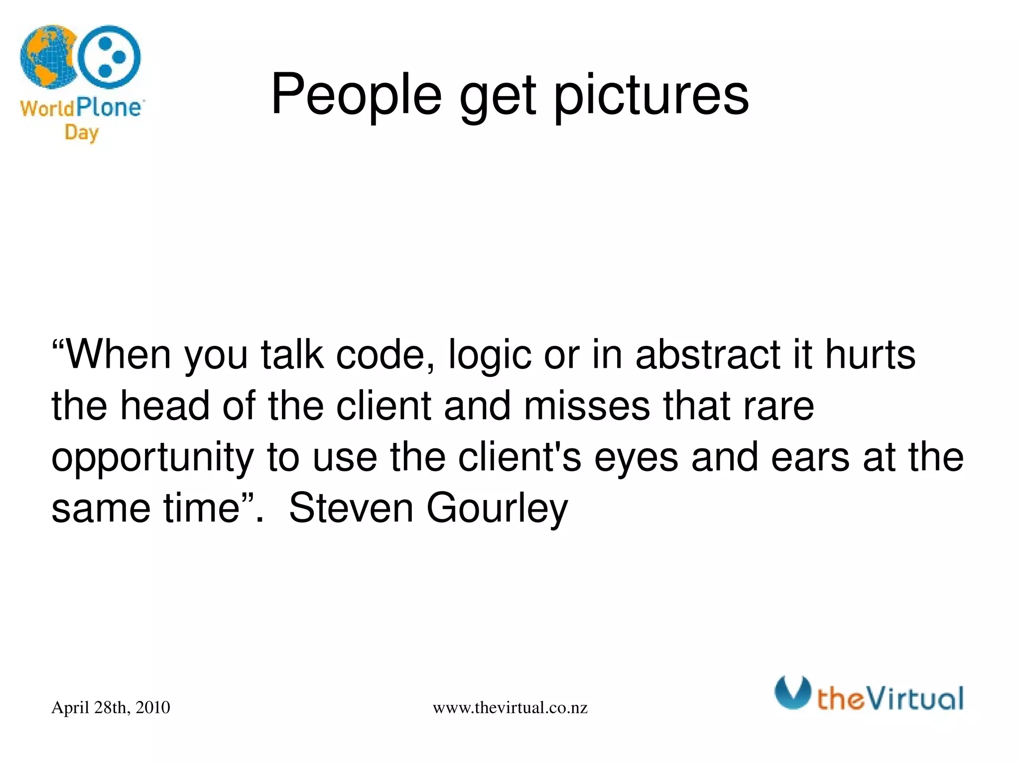 People get pictures “When you talk code, logic or in abstract it hurts the head of the client and misses that rare opportunity to use the client's eyes and ears at the same time”.  Steven Gourley 
