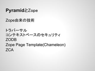 PyramidとZope

Zope由来の技術

トラバーサル
コンテキストベースのセキュリティ
ZODB
Zope Page Template(Chameleon)
ZCA
 