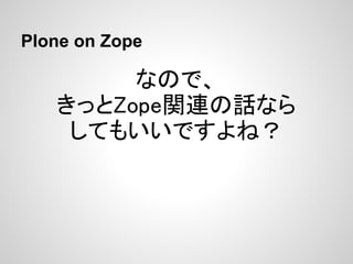 Plone on Zope

        なので、
   きっとZope関連の話なら
    してもいいですよね？
 
