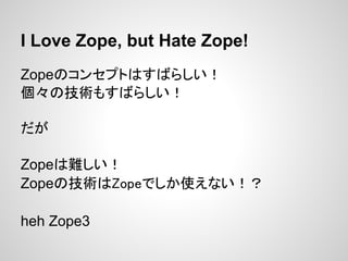 I Love Zope, but Hate Zope!
Zopeのコンセプトはすばらしい！
個々の技術もすばらしい！

だが

Zopeは難しい！
Zopeの技術はZopeでしか使えない！？

heh Zope3
 