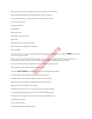Correctly or rated very poorly.

In maximum organization

People/workforce-

Remain under valued

Under trained -or very poorly trained

Underutilized-

Badly motivated- or very low level of motivation

And as a result exposure of performance is much below

Their true capability.


The business strategy must keep pace with the global changes taking place much faster than the past in the sphere of HRM, IT, service sector
as well as in the society as a whole

So with a view to materialize the successful business strategy, we have to manages the changes and absorb. Planning of man power is an
important element of business strategy, in a sense putting right people in right place to properly deliver business strategy.

If we fail to craft business strategy carefully finally it will lead to failure in business process itself.

Talent management is another important element of business strategy.


According to peter       drucker industrial economy has shifted to knowledge economy industry
As because manual workers are gradually disappearing from the world scenario.

Knowledge workers are the forerunners of industrial civilization. So it is necessary to

regard the work force as knowledge force and upgrading the knowledge content to a

highest level in tune with the objective of the company.

Developing the talent of the executives is an urgent necessary work to remain competitive,

So competency developing progamme must be seriously viewed by the HRM department.

Following steps are very important as well as for individual and for the organization too for

a sustained productive growth.

1 proper manpower planning

2 training and development of knowledge workers

3 transform the manager in to a leader

4 transfer the data in to information

5 View the work force as knowledge force
 