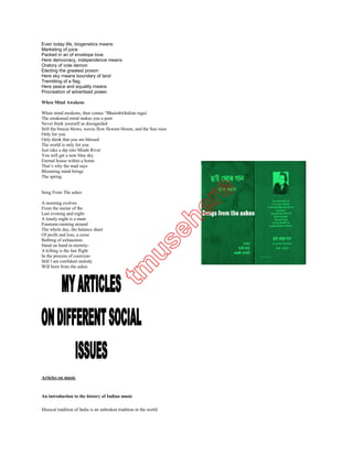 Oratory of vote demon
Electing the greatest poison
Here sky rneans boundary of land
Trembling of a flag.
Here peace and equality means
Procreation of advertised power.

When Mind Awakens

When mind awakens, then comes “Bhairabi(Indian raga)
The awakened mind makes you a poet
Never think yourself as disregarded
Still the breeze blows, waves flow flowers bloom, and the Sun rises
Only for you
Only think that you are blessed
The world is only for you
Just take a dip into Minds River
You will get a new blue sky
Eternal house within a home
That‘s why the mad says
Blooming mind brings
The spring


Song From The ashes

A morning evolves
From the nectar of the
Last evening and night-
A lonely night is a mute
Fountain-running around
The whole day, the balance sheet
Of profit and loss, a curse
Bathing of exhaustion
Hand on hand in eternity-
A killing is the last flight
In the process of coercion-
Still I am confident melody
Will born from the ashes




Articles on music



An introduction to the history of Indian music

Musical tradition of India is an unbroken tradition in the world

But there is a long debate regarding the origin of Indian classical music
 