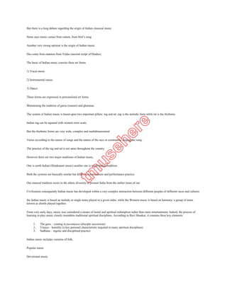 Some says music comes from nature, from bird’s song

Another very strong opinion is the origin of Indian music

Has come from mantras from Vedas (ancient script of Hindus)

The basic of Indian music consists three art forms

1) Vocal music

2) Instrumental music

3) Dance

These forms are expressed in personalized art forms

Maintaining the tradition of gurus (master) and gharanas

The system of Indian music is based upon two important pillars: rag and tal ,rag is the melodic form while tal is the rhythmic.

Indian rag can be equated with western term scale,

But the rhythmic forms are very wide, complex and multidimensional

Varies according to the nature of songs and the nature of the race or community singing the song.

The practice of the rag and tal is not same throughout the country.

However there are two major traditions of Indian music,

One is north Indian (Hindustani music) another one is south Indian tradition.

Both the systems are basically similar but differ in nomenclature and performance practice.

Our musical tradition exists in the ethnic diversity of present India from the earlier times of our

Civilization consequently Indian music has developed within a very complex interaction between different peoples of different races and cultures

the Indian music is based on melody or single notes played in a given order, while the Western music is based on harmony: a group of notes
known as chords played together.

From very early days, music was considered a means of moral and spiritual redemption rather than mere entertainment. Indeed, the process of
learning to play music closely resembles traditional spiritual disciplines. According to Ravi Shankar, it contains three key elements:

     1.    The guru – coming in parampara (disciple succession)
     2.    Vinaya – humility (a key personal characteristic required in many spiritual disciplines)
     3.    Sadhana – regular and disciplined practice

Indian music includes varieties of folk,

Popular music

Devotional music

Tagore song
 