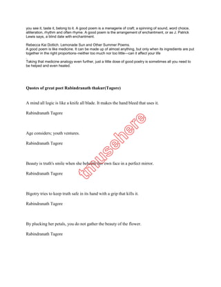 alliteration, rhythm and often rhyme. A good poem is the arrangement of enchantment, or as J. Patrick
Lewis says, a blind date with enchantment.

Rebecca Kai Dotlich. Lemonade Sun and Other Summer Poems.
A good poem is like medicine. It can be made up of almost anything, but only when its ingredients are put
together in the right proportions–neither too much nor too little—can it affect your life
.
Taking that medicine analogy even further, just a little dose of good poetry is sometimes all you need to
be helped and even healed.




Quotes of great poet Rabindranath thakur(Tagore)


A mind all logic is like a knife all blade. It makes the hand bleed that uses it.

Rabindranath Tagore



Age considers; youth ventures.

Rabindranath Tagore



Beauty is truth's smile when she beholds her own face in a perfect mirror.

Rabindranath Tagore



Bigotry tries to keep truth safe in its hand with a grip that kills it.

Rabindranath Tagore



By plucking her petals, you do not gather the beauty of the flower.

Rabindranath Tagore



Clouds come floating into my life, no longer to carry rain or usher storm, but to add color to my
sunset sky.
 