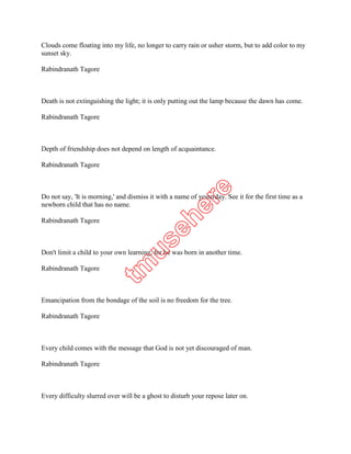 Rabindranath Tagore



Death is not extinguishing the light; it is only putting out the lamp because the dawn has come.

Rabindranath Tagore



Depth of friendship does not depend on length of acquaintance.

Rabindranath Tagore



Do not say, 'It is morning,' and dismiss it with a name of yesterday. See it for the first time as a
newborn child that has no name.

Rabindranath Tagore



Don't limit a child to your own learning, for he was born in another time.

Rabindranath Tagore



Emancipation from the bondage of the soil is no freedom for the tree.

Rabindranath Tagore



Every child comes with the message that God is not yet discouraged of man.

Rabindranath Tagore



Every difficulty slurred over will be a ghost to disturb your repose later on.

Rabindranath Tagore
 