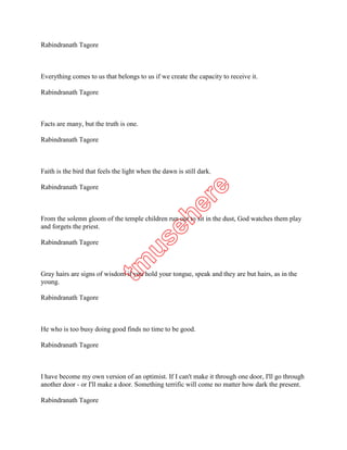 Everything comes to us that belongs to us if we create the capacity to receive it.

Rabindranath Tagore



Facts are many, but the truth is one.

Rabindranath Tagore



Faith is the bird that feels the light when the dawn is still dark.

Rabindranath Tagore



From the solemn gloom of the temple children run out to sit in the dust, God watches them play
and forgets the priest.

Rabindranath Tagore



Gray hairs are signs of wisdom if you hold your tongue, speak and they are but hairs, as in the
young.

Rabindranath Tagore



He who is too busy doing good finds no time to be good.

Rabindranath Tagore



I have become my own version of an optimist. If I can't make it through one door, I'll go through
another door - or I'll make a door. Something terrific will come no matter how dark the present.

Rabindranath Tagore
 