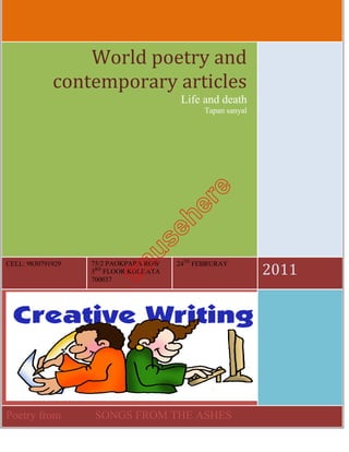World poetry and 
             contemporary articles 
                                        Life and death
                                              Tapan sanyal




CELL: 9830791929   75/2 PAOKPARA ROW   24TH FEBRURAY
                   3RD FLOOR KOLKATA
                   700037                                    2011 




Poetry from        SONGS FROM THE ASHES
 