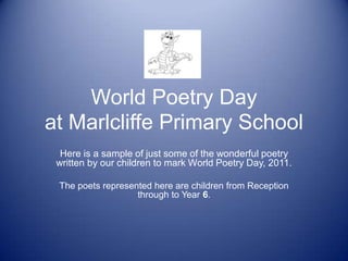 World Poetry Day
at Marlcliffe Primary School
  Here is a sample of just some of the wonderful poetry
 written by our children to mark World Poetry Day, 2011.

 The poets represented here are children from Reception
                   through to Year 6.
 